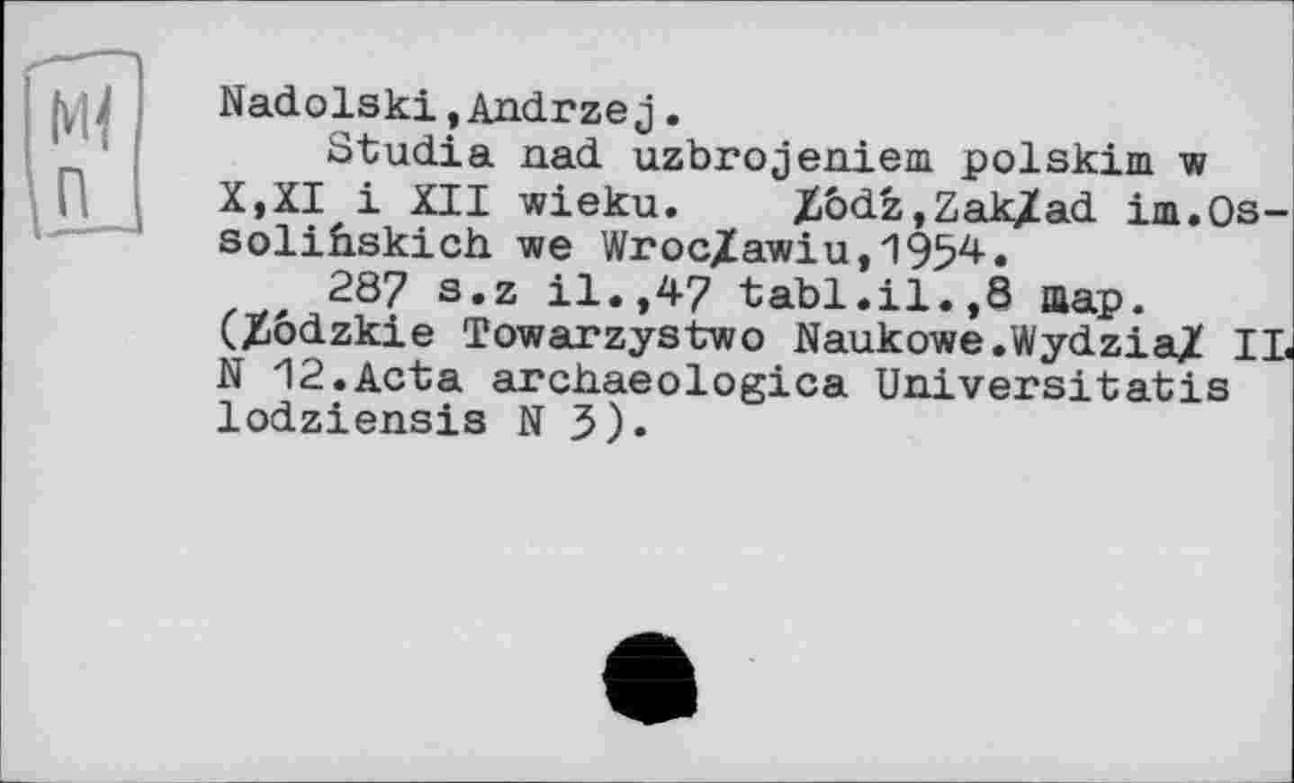 ﻿Nadolski,Andrzej.
Studia nad uzbrojeniem polskim w X,XI і XII wieku. Zôdz.ZaKZad im.Os-soliûskich we Wroc/awiu,19f?4.
287 s.z il.,47 tabl.il.,8 шар. (Xôdzkie Towarzystwo Naukowe.Wydzia/ IL N 12.Acta archaeologica Universitatis lodziensis N 3).